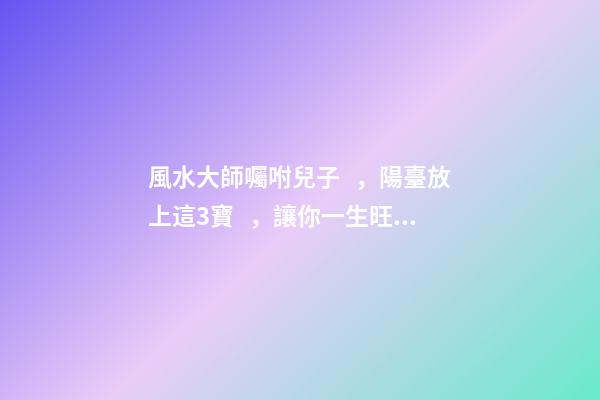 風水大師囑咐兒子，陽臺放上這3寶，讓你一生旺爆財運根本擋不住